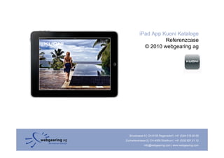 iPad App Kuoni Kataloge
                     Referenzcase
             © 2010 webgearing ag




   Binzstrasse 9 | CH-8105 Regensdorf | +41 (0)44 515 20 09
Zuchwilerstrasse 2 | CH-4500 Solothurn | +41 (0)32 621 21 12
               info@webgearing.com | www.webgearing.com
 