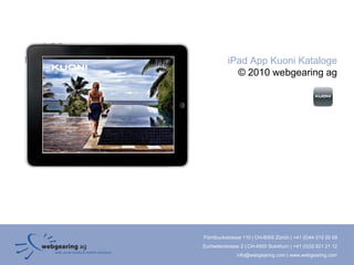iPad App Kuoni Kataloge
             © 2010 webgearing ag




Förrlibuckstrasse 110 | CH-8005 Zürich | +41 (0)44 515 20 09
Zuchwilerstrasse 2 | CH-4500 Solothurn | +41 (0)32 621 21 12
               info@webgearing.com | www.webgearing.com
 