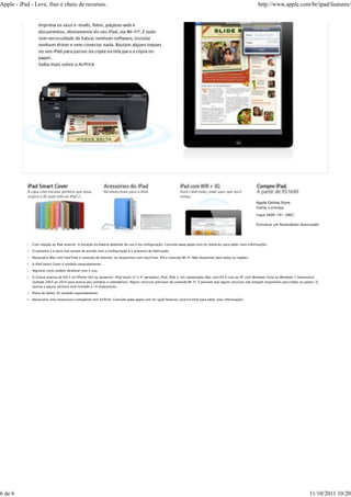 Apple - iPad - Leve, fino e cheio de recursos.                                                                                                                http://www.apple.com/br/ipad/features/




           A capa com encaixe perfeito que ativa,           Há muito mais para o iPad.                      Você conectado, onde quer que você
           segura e dá mais vida ao iPad 2.                                                                 esteja.
                                                                                                                                                             Apple Online Store
                                                                                                                                                             Ganhe a entrega

                                                                                                                                                             Ligue 0800-761-0867.

                                                                                                                                                             Encontrar um Revendedor Autorizado




           1. Com relação ao iPad anterior. A duração da bateria depende do uso e da configuração. Consulte www.apple.com/br/batteries para obter mais informações.

           2. O tamanho e o peso real variam de acordo com a configuração e o processo de fabricação.

           3. Necessário Mac com FaceTime e conexão de Internet, ou dispositivo com FaceTime, iOS e conexão Wi-Fi. Não disponível para todas as regiões.

           4. A iPad Smart Cover é vendida separadamente.

           5. Algumas cores podem desbotar com o uso.

           6. O iCloud precisa de iOS 5 no iPhone 3GS ou posterior, iPod touch (3ª e 4ª gerações), iPad, iPad 2, um computador Mac com OS X Lion ou PC com Windows Vista ou Windows 7 (necessário
              Outlook 2007 ou 2010 para acesso aos contatos e calendários). Alguns recursos precisam de conexão Wi-Fi. É possível que alguns recursos não estejam disponíveis para todos os países. O
              acesso a alguns serviços está limitado a 10 dispositivos.

           7. Plano de dados 3G vendido separadamente.

           8. Necessário uma impressora compatível com AirPrint. Consulte www.apple.com/br/ipad/features/airprint.html para obter mais informações.




6 de 6                                                                                                                                                                                         11/10/2011 10:20
 