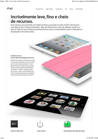 Apple - iPad - Leve, fino e cheio de recursos.                                                              http://www.apple.com/br/ipad/features/



                                                 Características   Apps internos   Da App Store   iOS   iCloud   Especificações




1 de 6                                                                                                                            11/10/2011 10:20
 