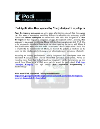 iPad Application Development by Newly designated developers
Apps development companies are active again after the inception of iPad from Apple
Inc. The wave of developing something different is refreshing the technology world.
Professional iPhone developers are enthusiastic with their new designation of iPad
developers in their respective companies or apps development centers. Actually, iPad
apps can be developed by utilizing iPhone SDK (software development kit). Well, iPad
is the latest device introduced from Apple Inc. after capturing the market with iPhone &
iPod, iPad is more powerful & vast and it can run more effective applications. Since, iPad
is invented by the manufacturer of iPhone, so most of the gadgets & functions are the
same, but little bit elaborated with more power allowing the users work more efficiently.

According to industry professionals, “newly designated iPad developers know that
innovation & design is most vital in robust iPad application development. People are
expecting more from their technological and imaginative skills. Expectations are now
turned from iPhone apps to iPad apps and the search for professional iPad Apps
Developer Company for high quality iPad Application Programming is
mushrooming.”


More about iPad Application Development India visit:
http://www.ipadapplicationdevelopmentindia.com/ipad-application-development-
by-newly-designated-developers.html
 