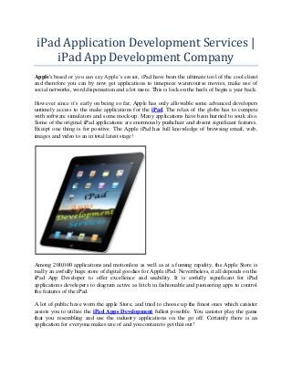 iPad Application Development Services |
iPad App Development Company
Apple's based or you can say Apple’s savior, iPad have been the ultimate tool of the cool client
and therefore you can by now get applications to timepiece watercourse movies, make use of
social networks, word dispensation and a lot more. This is lock on the heels of begin a year back.
However since it’s early on being so far, Apple has only allowable some advanced developers
untimely access to the make applications for the iPad. The relax of the globe has to compete
with software simulators and some mock-up. Many applications have been hurried to souk also.
Some of the original iPad applications are enormously pushchair and absent significant features.
Except one thing is for positive. The Apple iPad has full knowledge of browsing email, web,
images and video to an in total latest stage!

Among 200,000 applications and motionless as well as at a fuming rapidity, the Apple Store is
really an awfully huge store of digital goodies for Apple iPad. Nevertheless, it all depends on the
iPad App Developer to offer excellence and usability. It is awfully significant for iPad
applications developers to diagram active as fetch in fashionable and pioneering apps to control
the features of the iPad.
A lot of public have worn the apple Store, and tried to choose up the finest ones which canister
assists you to utilize the iPad Apps Development fullest possible. You canister play the game
that you resembling and use the industry applications on the go off. Certainly there is an
application for everyone makes use of and you contain to get that out!

 