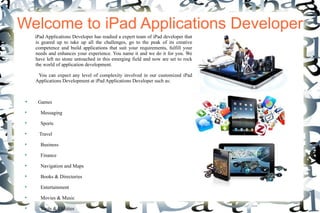 Welcome to iPad Applications Developer
     iPad Applications Developer has readied a expert team of iPad developer that
     is geared up to take up all the challenges, go to the peak of its creative
     competence and build applications that suit your requirements, fulfill your
     needs and enhances your experience. You name it and we do it for you. We
     have left no stone untouched in this emerging field and now are set to rock
     the world of application development.

      You can expect any level of complexity involved in our customized iPad
     Applications Development at iPad Applications Developer such as:


 
      Games
 
       Messaging
 
       Sports
 
       Travel
 
       Business
 
       Finance
 
       Navigation and Maps
 
       Books & Directories
 
       Entertainment
 
       Movies & Music
 
       Tools & Utilities
 