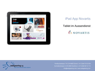 iPad App Novartis

              Tablet im Aussendienst




Förrlibuckstrasse 110 | CH-8005 Zürich | +41 (0)44 515 20 09
Zuchwilerstrasse 2 | CH-4500 Solothurn | +41 (0)32 621 21 12
               info@webgearing.com | www.webgearing.com
 