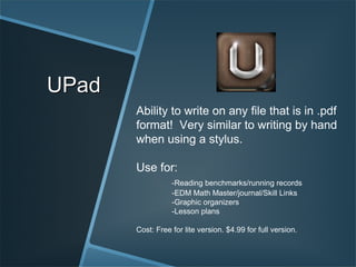 UPad Ability to write on any file that is in .pdf format!  Very similar to writing by hand when using a stylus. Use for: -Reading benchmarks/running records -EDM Math Master/journal/Skill Links -Graphic organizers -Lesson plans Cost: Free for lite version. $4.99 for full version. 