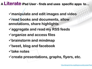  	
  
ü manipulate and edit images and video
ü read books and documents, allow
annotations, share highlights
ü aggregate and read my RSS feeds
ü organize and access files
ü brainstorm and mindmap
ü tweet, blog and facebook
ü take notes
ü create presentations, graphs, flyers, etc.
http://langwitches.org/blog/2011/06/11/ipad-­‐ﬂuen
	
  
A Literate iPad User - finds and uses specific apps to…
 