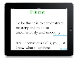 Fluency	
  
To be fluent is to demonstrate
mastery and to do so
unconsciously and smoothly
21st	
  Century	
  Fluency	
  Project	
  
Are unconscious skills, you just
know what to do next Ian	
  Jukes	
  
Fluent
 