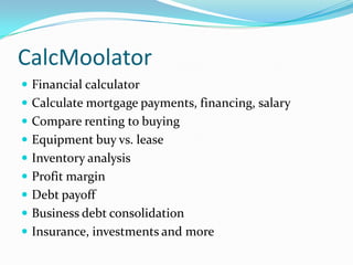 CalcMoolator
 Financial calculator
 Calculate mortgage payments, financing, salary
 Compare renting to buying
 Equipment buy vs. lease
 Inventory analysis
 Profit margin
 Debt payoff
 Business debt consolidation
 Insurance, investments and more
 