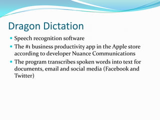 Dragon Dictation
 Speech recognition software
 The #1 business productivity app in the Apple store
  according to developer Nuance Communications
 The program transcribes spoken words into text for
  documents, email and social media (Facebook and
  Twitter)
 