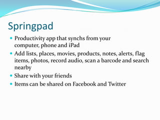 Springpad
 Productivity app that synchs from your
  computer, phone and iPad
 Add lists, places, movies, products, notes, alerts, flag
  items, photos, record audio, scan a barcode and search
  nearby
 Share with your friends
 Items can be shared on Facebook and Twitter
 