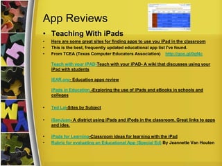 App Reviews
• Teaching With iPads
•   Here are some great sites for finding apps to use you iPad in the classroom
•   This is the best, frequently updated educational app list I've found.
•   From TCEA (Texas Computer Educators Association) http://goo.gl/0qf4c

    Teach with your iPAD-Teach with your iPAD- A wiki that discusses using your
    iPad with students

    iEAR.org- Education apps review

    iPads in Education -Exploring the use of iPads and eBooks in schools and
    colleges

•   Ted Lai-Sites by Subject

•   iSanJuan- A district using iPads and iPods in the classroom. Great links to apps
    and ides.

•   iPads for Learning-Classroom ideas for learning with the iPad
•   Rubric for evaluating an Educational App (Special Ed) By Jeannette Van Houten
 