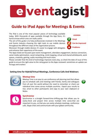 Guide to iPad Apps for Meetings & Events
              ad A
The iPad is one of the most pop  popular pieces of technology available
                                                                                  LEGENDA
today. With thousands of apps aps available through the App Store, it's
hard to know which ones are reall useful.
                              really                                             Great
The aim of this guide is to help pr
                                  professionals involved in the Meetings
and Events Industry choosing th right tools to use mobile devices
                                  the                                            Can be improved
throughout the different steps of t organization process.
                              s the
Moreover through mobile devices it’s easier to engage with delegates
                              vices                                              Problems
and enhance their experience of the event.
The Apps listed are focused upon event management, attendees engagement, devices connection,
                              pon                                           ent,
social media optimization, social n
                               ial networking, mind-mapping, virtual and share whiteboards, work
                                                                           hared
spaces, creativity, gaming, audio r
                                io recording and much more.
Please consider that this kind of ttechnology improves every day, so check the date of issue of this
guide to ensure the right value to the rating given to the Apps reviewed: some
                              e                                            ometimes an update can
fix bugs and crashes!


 Setting time for Hybrid/Virt Meetings, Conference Calls And W
                         Virtual                           d Webinars

                 Meetup time
                          me
                 Meetup Time is a easy to use conference call planning tool that allows
                              e an                                        ool
                 you to schedule calls and meetings with friends, family and colleagues
                               ule
                 from all over the world without the need to remember or check out
                              r                                           r
                 individual time z
                                e zones across multiple countries. Export your results to
                 iCal, email to ot
                              o other participants and copy to your own cln clipboard or
                 Notes.

                 Synchronize
                 Synchronize is a straight forward time shifting app that allo
                                                                          allows you to
                 easily check and project time across multiple time zone that are
                                                                         zones
                 important to you so that you can easily schedule meetings, c
                               you,                                       gs, conference
                 calls, Skype chats and communicate with your global commun
                               hats                                       munity.




    info@eventagist.com                                                  10 January 2012
                                                                          0 Ja
 