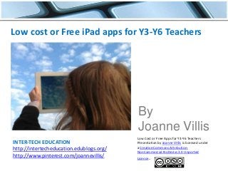 INTER-TECH EDUCATION
http://intertecheducation.edublogs.org/
http://www.pinterest.com/joannevillis/
Low cost or Free iPad apps for Y3-Y6 Teachers
By
Joanne Villis
Low Cost or Free Apps for Y3-Y6 Teachers
Presentation by Joanne VIllis is licensed under
a Creative Commons Attribution-
NonCommercial-NoDerivs 3.0 Unported
License.
 