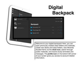 Digital
                 !Backpack!




Welcome to your digital backpack! Here, you can
open previously created class folders and materials,
create new decks and class folders, view Recently
Studied items via the clock icon, search through
public materials, and receive study reminders and
messages. The proﬁle icon on the bottom left corner
of your screen gives you access to account-related
information.
 