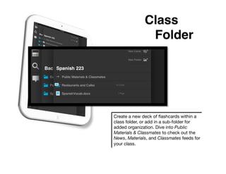 Class
               !Folder!




Create a new deck of ﬂashcards within a
class folder, or add in a sub-folder for
added organization. Dive into Public
Materials & Classmates to check out the
News, Materials, and Classmates feeds for
your class.
 