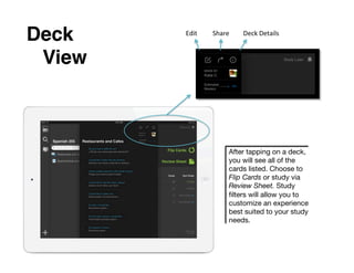 Deck      Edit	
     Share	
     Deck	
  Details	
  


 !View!



                             After tapping on a deck,
                             you will see all of the
                             cards listed. Choose to
                             Flip Cards or study via
                             Review Sheet. Study
                             ﬁlters will allow you to
                             customize an experience
                             best suited to your study
                             needs.
 