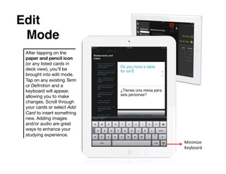Edit
 !Mode!
 After tapping on the
 paper and pencil icon
 (or any listed cards in
 deck view), you’ll be
 brought into edit mode.
 Tap on any existing Term
 or Deﬁnition and a
 keyboard will appear,
 allowing you to make
 changes. Scroll through
 your cards or select Add
 Card to insert something
 new. Adding images
 and/or audio are great
 ways to enhance your
 studying experience.
                            Minimize	
  
                            Keyboard	
  
 
