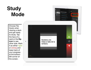 Study
 !Mode!

Choose Flip
Cards when
viewing a deck
and get ready
to study. Tap
the face of a
card or the ﬂip
icon to see
other side. Mark
it as either right
or wrong and
keep track of
your progress
at the bottom
left corner of
the screen.
 