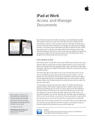 Every iPad includes advanced wireless technology. It automatically finds available
Wi-Fi networks, which you can join with a few taps. iPad is also available with 3G
connectivity,1 so if you’re on the road with no Wi-Fi, you still have immediate access
to all your important business documents. Get the files you need from your desktop
computer or corporate server, including Microsoft Office and iWork files, PDF and RTF
documents, movies, audio files, and images. Multi-Touch technology and the large
LED-backlit display on iPad make it a snap to view, edit, and organize your documents
using just your finger. And with instant-on access and 10-hour battery life,2 iPad is
designed for immediate productivity any time of day.
From desktop to iPad.
With iPad, you have a mobile office in your hands. Whether you need to review a sales
proposal, approve a project plan, annotate a legal document, or sign a contract, iPad
allows you to quickly retrieve the appropriate files using a wide variety of apps made
for business. With all your working files accessible on iPad, you can leave your printouts
and folders behind.
The built-in Mail app on iPad makes it easy to view and share documents. You can
view an attached file using Quick Look without the app that created it—just tap
the file icon in the email. If you need to edit an attachment, use the Open In feature
to automatically open the file in an appropriate app on your iPad and start making
changes. When you’ve finished editing, you can email the document from within the
app you used to edit it.
It’s also simple to transfer documents from a Mac or PC to iPad using file-sharing
apps like Dropbox. With Dropbox, simply drag files to a folder on your computer
and they automatically sync over the air to a secure virtual server. The Dropbox on
iPad app retrieves all the files that were synced to the Dropbox virtual server from
your computer, so you can instantly view them right from your iPad. (Wi-Fi or 3G
connection required).1 You can even share files with coworkers using the Dropbox for
Teams service. Your entire team can connect to the same documents, so you’re able to
gain quick and secure access to all the same files and collaborate more effectively.
Need to edit, share, or present your files? You can transfer files from your Dropbox app
into other apps on your iPad. Select the file in Dropbox, use the Open In feature to
choose an app from the pull-down menu, and you’re ready to go.
Dropbox
Sync and share files online, between computers, and across mobile devices.
Compatible with Mac OS X, Windows, and Linux.
iPad at Work
Access and Manage
Documents
“With Dropbox on iPad, we can
access files from anywhere. We
can get everything we need for
our business at any time of day
and without any thought behind it.
On iPad, it’s just natural.”
– Grant Opperman, President
D.W. Morgan, Pleasanton, CA
Supply chain and transportation
management firm
 