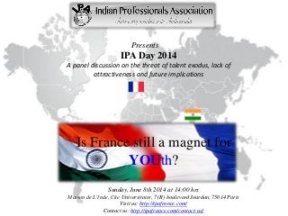 Presents
IPA Day 2014
A panel discussion on the threat of talent exodus, lack of
attractiveness and future implications
Is France still a magnet for
YOUth?
Sunday, June 8th 2014 at 14:00 hrs
Maison de L’Inde, Cite Universitaire, 7 (R) boulevard Jourdan, 75014 Paris
Visit us: http://ipafrance.com/
Contact us: http://ipafrance.com/contact-us/
 