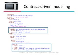 Tom Mens – IPA Fall Days – Zandvoort, Nederland – 4 November 2024
Contract-driven modelling
statechart:
name: Microwave controller with contracts
preamble: | # as on earlier slide
root state:
name: controller
initial: door closed
on entry: |
power = POWER_DEFAULT
timer = 0
# ...some stuff removed here...
contract:
- always: not sent('heating_on') or active('cooking mode’)
- always: timer >= 0
- always: 0 <= power <= MAXPOWER
states:
- name: door closed
initial: closed with item
states:
- name: closed with item
states:
- name: cooking mode
# ... some stuff removed here...
contract:
- before: timer > 0
- always: timer >= 0
- always: power == __old__.power or received('cooking_stop’)
- after: received('door_opened') or timer == 0
 
