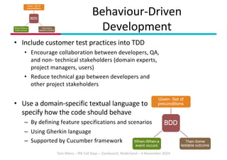 Tom Mens – IPA Fall Days – Zandvoort, Nederland – 4 November 2024
• Include customer test practices into TDD
• Encourage collaboration between developers, QA,
and non- technical stakeholders (domain experts,
project managers, users)
• Reduce technical gap between developers and
other project stakeholders
• Use a domain-specific textual language to
specify how the code should behave
– By defining feature specifications and scenarios
– Using Gherkin language
– Supported by Cucumber framework
Behaviour-Driven
Development
 