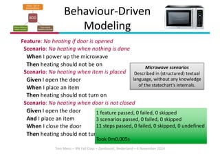 Tom Mens – IPA Fall Days – Zandvoort, Nederland – 4 November 2024
Behaviour-Driven
Modeling
Feature: No heating if door is opened
Scenario: No heating when nothing is done
When I power up the microwave
Then heating should not be on
Scenario: No heating when item is placed
Given I open the door
When I place an item
Then heating should not turn on
Scenario: No heating when door is not closed
Given I open the door
And I place an item
When I close the door
Then heating should not turn on
Microwave scenarios
Described in (structured) textual
language, without any knowledge
of the statechart’s internals.
1 feature passed, 0 failed, 0 skipped
3 scenarios passed, 0 failed, 0 skipped
11 steps passed, 0 failed, 0 skipped, 0 undefined
Took 0m0.005s
 