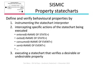 Tom Mens – IPA Fall Days – Zandvoort, Nederland – 4 November 2024
SISMIC
Property statecharts
Define and verify behavioural properties by
1. instrumenting the statechart interpreter
2. intercepting specific actions of the statechart being
executed
• entered(<NAME OF STATE>)
• exited(<NAME OF STATE>)
• consumed(<NAME OF EVENT>)
• sent(<NAME OF EVENT>)
• …
3. executing a statechart that verifies a desirable or
undesirable property
<<property statechart>>
Heating does not start if door is opened
door is
closed
door is
opened
consumed(door_closed)
consumed(door_opened)
failure
sent(heating_on)
 