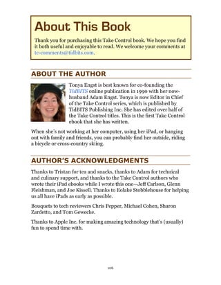 About This Book
 Thank you for purchasing this Take Control book. We hope you find
 it both useful and enjoyable to read. We welcome your comments at
 tc-comments@tidbits.com.



ABOUT THE AUTHOR
                 Tonya Engst is best known for co-founding the
                 TidBITS online publication in 1990 with her now-
                 husband Adam Engst. Tonya is now Editor in Chief
                 of the Take Control series, which is published by
                 TidBITS Publishing Inc. She has edited over half of
                 the Take Control titles. This is the first Take Control
                 ebook that she has written.
When she’s not working at her computer, using her iPad, or hanging
out with family and friends, you can probably find her outside, riding
a bicycle or cross-country skiing.


AUTHOR’S ACKNOWLEDGMENTS
Thanks to Tristan for tea and snacks, thanks to Adam for technical
and culinary support, and thanks to the Take Control authors who
wrote their iPad ebooks while I wrote this one—Jeff Carlson, Glenn
Fleishman, and Joe Kissell. Thanks to Eolake Stobblehouse for helping
us all have iPads as early as possible.
Bouquets to tech reviewers Chris Pepper, Michael Cohen, Sharon
Zardetto, and Tom Gewecke.
Thanks to Apple Inc. for making amazing technology that’s (usually)
fun to spend time with.




                                   106
 
