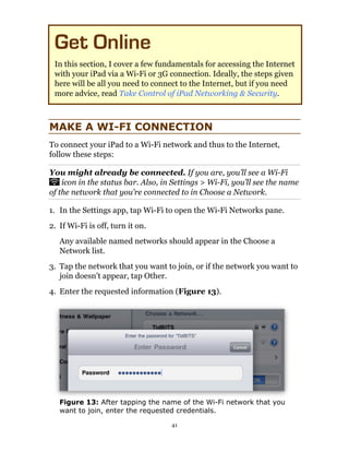 Get Online
 In this section, I cover a few fundamentals for accessing the Internet
 with your iPad via a Wi-Fi or 3G connection. Ideally, the steps given
 here will be all you need to connect to the Internet, but if you need
 more advice, read Take Control of iPad Networking & Security.



MAKE A WI-FI CONNECTION
To connect your iPad to a Wi-Fi network and thus to the Internet,
follow these steps:

You might already be connected. If you are, you’ll see a Wi-Fi
    icon in the status bar. Also, in Settings > Wi-Fi, you’ll see the name
of the network that you’re connected to in Choose a Network.

1. In the Settings app, tap Wi-Fi to open the Wi-Fi Networks pane.
2. If Wi-Fi is off, turn it on.
   Any available named networks should appear in the Choose a
   Network list.
3. Tap the network that you want to join, or if the network you want to
   join doesn’t appear, tap Other.
4. Enter the requested information (Figure 13).




   Figure 13: After tapping the name of the Wi-Fi network that you
   want to join, enter the requested credentials.

                                    41
 