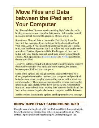 Move Files and Data
 between the iPad and
 Your Computer
 By “files and data,” I mean nearly anything digital: ebooks, audio
 books, podcasts, music, calendar data, contact information, email
 messages, iWork documents, graphics, photos, and so on.
 Sometimes, files and data arrive on the iPad directly from the
 Internet. For example, if you configure the Mail app, it will load
 your email. And, if you install the Facebook app and use it to log
 in to your Facebook account, you’ll be able to see your profile and
 news feed. Further, if you install the Kindle app and then use it
 to log in to your Kindle account, you’ll gain access to your Kindle
 ebooks. And, apps such as Pandora Radio and Netflix can stream
 data to your iPad.
 However, in this section I talk about what to do if you need to move
 data not between the iPad and an Internet service, but instead
 between your iPad and your computer.
 Some of the options are straightforward because they involve a
 direct, physical connection between your computer and your iPad,
 but others are more complex because they use an online service as
 an intermediary. These complex options often require more config-
 uration and they slightly break down the black-and-white distinc-
 tion that I made above about moving data between the iPad and the
 Internet versus moving data between a computer and the Internet.
 In this section, I explain the options and help you devise a strategy.



KNOW IMPORTANT BACKGROUND INFO
If Apple were starting fresh with the iPad, we’d likely have a straight-
forward scheme for moving files between a computer and an iPad.
Instead, Apple built on the technological underpinnings of the

                                    63
 
