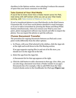 checkbox in the Options section, since selecting it reduces the amount
of space that your music consumes on the iPad.

Take Control of Your iPad Media
If you’d like to know more how a media maven syncs his iPad,
read along with Jeff Carlson while you set up your iPad media
syncing, with Take Control of Media on Your iPad.

If you’ve transferred photos to your iPad directly via the iPad Camera
Connection Kit, if you have saved photos attached to email messages,
or if you’ve taken screenshots by pressing the Home and Sleep/Wake
buttons simultaneously, when you connect your iPad to your com-
puter, photo-management software may launch and offer to import the
photos. You can import the photos or quit the software.
iTunes Document Transfer
The procedure for copying documents between an iPad and a com-
puter works differently from the other options:
1. In iTunes, with your iPad selected in the sidebar, click the Apps tab
   at the right and scroll down to the File Sharing section.
   If an app supports copying files in and out of its file store, you
   should see it in the Apps list at the left.
2. Select the app from the Apps list.
   A Documents list for that app appears at the right.
3. Click the Add button to add a document to that app. (On a Mac, you
   can also drag a document icon from a Finder window to an app’s
   Documents list.) For example, I like to add PDFs from the Take
   Control ebooks series to the GoodReader for iPad app (Figure 24).




                                     71
 