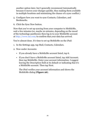 another option later, but I generally recommend Automatically
  because it moves your changes quickly, thus making them available
  in multiple locations and minimizing the chance of a sync conflict.)
5. Configure how you want to sync Contacts, Calendars, and
   Bookmarks.
6. Click the Sync Now button.
Now that you’ve set up syncing from your computer to MobileMe,
wait a few minutes (or, maybe 20 minutes, depending on the mood
of the technology pantheon); then log in to your MobileMe account
at http://www.me.com/to confirm that your data has arrived.
You’re almost done. It’s time to set up MobileMe on the iPad:
1. In the Settings app, tap Mail, Contacts, Calendars.
2. Now under Accounts:
  • If you already have a MobileMe account listed, tap it.
  • If you don’t have a MobileMe account listed, tap Add Account;
    then tap MobileMe. Enter your account information. I suggest
    leaving the Description field at its default or indicating that it’s
    a MobileMe account. Then tap Next.
     The iPad verifies your account information and shows the
     MobileMe dialog (Figure 26).




                                   78
 