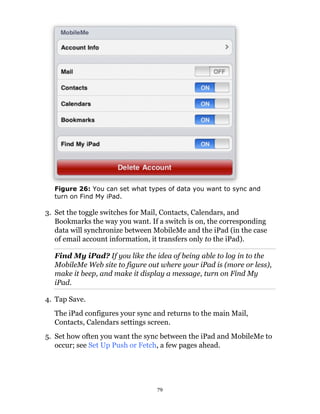 Figure 26: You can set what types of data you want to sync and
  turn on Find My iPad.

3. Set the toggle switches for Mail, Contacts, Calendars, and
   Bookmarks the way you want. If a switch is on, the corresponding
   data will synchronize between MobileMe and the iPad (in the case
   of email account information, it transfers only to the iPad).

  Find My iPad? If you like the idea of being able to log in to the
  MobileMe Web site to figure out where your iPad is (more or less),
  make it beep, and make it display a message, turn on Find My
  iPad.

4. Tap Save.
  The iPad configures your sync and returns to the main Mail,
  Contacts, Calendars settings screen.
5. Set how often you want the sync between the iPad and MobileMe to
   occur; see Set Up Push or Fetch, a few pages ahead.




                                 79
 