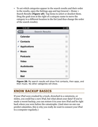 • To set which categories appear in the search results and their order
  in the results, open the Settings app and tap General > Home >
  Search Results (Figure 28). Tap items to select or deselect them.
  Drag the grab icon at the right of a category name to move the
  category to a different location in the list (and thus change the order
  of the search results).




   Figure 28: My search results will show first contacts, then apps, and
   then music. No other categories will show.


KNOW BACKUP BASICS
If your iPad were crushed by a truck, drenched in a rainstorm, or
stolen, you could buy a new iPad, but what about your data? If you’ve
made a recent backup, you can restore it to your new iPad and be right
back where you were before the catastrophe. (And since no one can
predict calamities, this is why you really do want to connect your iPad
to a computer regularly.)



                                   89
 