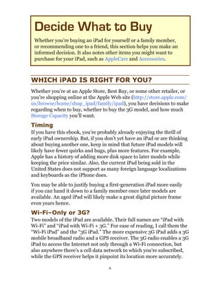 Decide What to Buy
 Whether you’re buying an iPad for yourself or a family member,
 or recommending one to a friend, this section helps you make an
 informed decision. It also notes other items you might want to
 purchase for your iPad, such as AppleCare and Accessories.



WHICH iPAD IS RIGHT FOR YOU?
Whether you’re at an Apple Store, Best Buy, or some other retailer, or
you’re shopping online at the Apple Web site (http://store.apple.com/
us/browse/home/shop_ipad/family/ipad), you have decisions to make
regarding when to buy, whether to buy the 3G model, and how much
Storage Capacity you’ll want.
Timing
If you have this ebook, you’re probably already enjoying the thrill of
early iPad ownership. But, if you don’t yet have an iPad or are thinking
about buying another one, keep in mind that future iPad models will
likely have fewer quirks and bugs, plus more features. For example,
Apple has a history of adding more disk space to later models while
keeping the price similar. Also, the current iPad being sold in the
United States does not support as many foreign language localizations
and keyboards as the iPhone does.
You may be able to justify buying a first-generation iPad more easily
if you can hand it down to a family member once later models are
available. An aged iPad will likely make a great digital picture frame
even years hence.
Wi-Fi–Only or 3G?
Two models of the iPad are available. Their full names are “iPad with
Wi-Fi” and “iPad with Wi-Fi + 3G.” For ease of reading, I call them the
“Wi-Fi iPad” and the “3G iPad.” The more expensive 3G iPad adds a 3G
mobile broadband radio and a GPS receiver. The 3G radio enables a 3G
iPad to access the Internet not only through a Wi-Fi connection, but
also anywhere there’s a cell data network to which you’re subscribed,
while the GPS receiver helps it pinpoint its location more accurately.

                                    9
 
