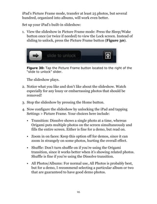 iPad’s Picture Frame mode, transfer at least 25 photos, but several
hundred, organized into albums, will work even better.
Set up your iPad’s built-in slideshow:
1. View the slideshow in Picture Frame mode: Press the Sleep/Wake
   button once (or twice if needed) to view the Lock screen. Instead of
   sliding to unlock, press the Picture Frame button (Figure 30).




  Figure 30: Tap the Picture Frame button located to the right of the
  “slide to unlock” slider.

  The slideshow plays.
2. Notice what you like and don’t like about the slideshow. Watch
   especially for any lousy or embarrassing photos that should be
   removed!
3. Stop the slideshow by pressing the Home button.
4. Now configure the slideshow by unlocking the iPad and tapping
   Settings > Picture Frame. Your choices here include:
  • Transition: Dissolve shows a single photo at a time, whereas
    Origami puts multiple photos on the screen simultaneously and
    fills the entire screen. Either is fine for a demo, but read on.
  • Zoom in on faces: Keep this option off for demos, since it can
    zoom in strangely on some photos, hurting the overall effect.
  • Shuffle: Don’t turn shuffle on if you’re using the Origami
    transition, since it works better when it’s showing related photos.
    Shuffle is fine if you’re using the Dissolve transition.
  • All Photos/Albums: For normal use, All Photos is probably best,
    but for a demo, I recommend selecting a particular album or two
    that are guaranteed to have good demo photos.




                                   95
 