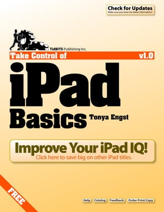 Check for Updates
                                                  Make sure you have the latest information!




            TidBITS Publishing Inc.




iPad
Take Control of                                                                v1.0




Basics                                Tonya Engst




 Improve Your iPad IQ!
      Click here to save big on other iPad titles.
FR




                                 Help   Catalog    Feedback          Order Print Copy
 E
 E
 