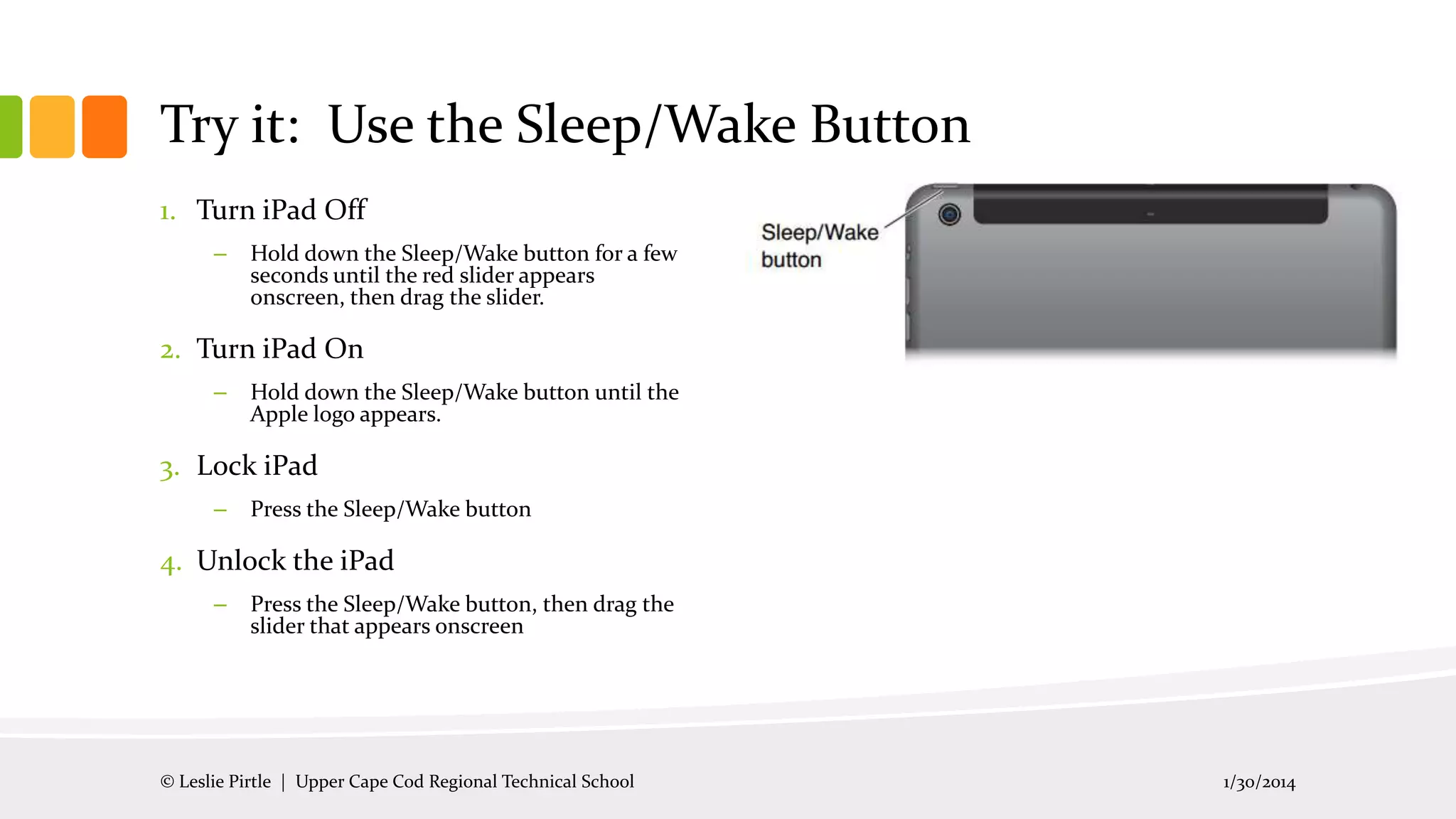 Try it: Use the Sleep/Wake Button
1. Turn iPad Off
–

Hold down the Sleep/Wake button for a few
seconds until the red slider appears
onscreen, then drag the slider.

2. Turn iPad On
–

Hold down the Sleep/Wake button until the
Apple logo appears.

3. Lock iPad
–

Press the Sleep/Wake button

4. Unlock the iPad
–

Press the Sleep/Wake button, then drag the
slider that appears onscreen

© Leslie Pirtle | Upper Cape Cod Regional Technical School

1/30/2014

 