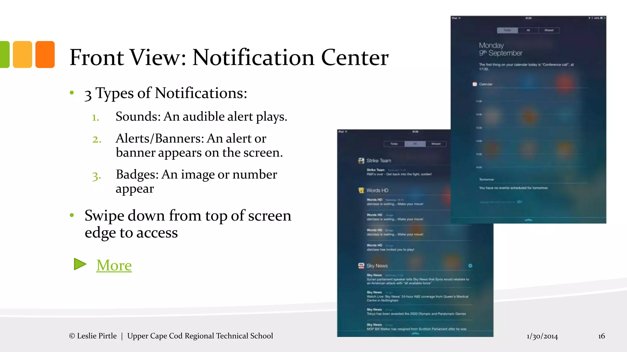 Front View: Notification Center
• 3 Types of Notifications:
1.

Sounds: An audible alert plays.

2.

Alerts/Banners: An alert or
banner appears on the screen.

3.

Badges: An image or number
appear

• Swipe down from top of screen
edge to access
More

© Leslie Pirtle | Upper Cape Cod Regional Technical School

1/30/2014

16

 