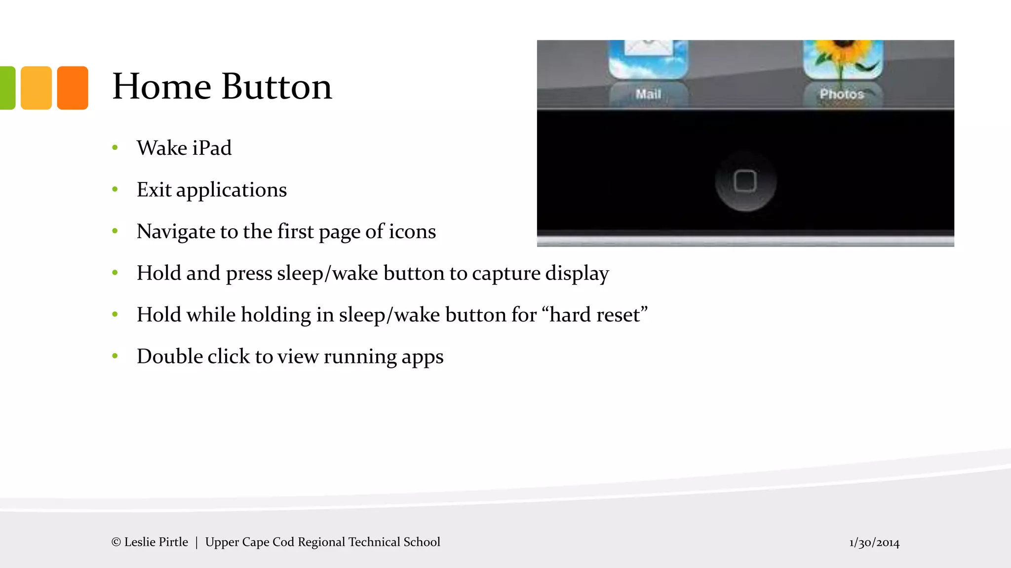 Home Button
• Wake iPad
• Exit applications
• Navigate to the first page of icons
• Hold and press sleep/wake button to capture display
• Hold while holding in sleep/wake button for “hard reset”
• Double click to view running apps

© Leslie Pirtle | Upper Cape Cod Regional Technical School

1/30/2014

 
