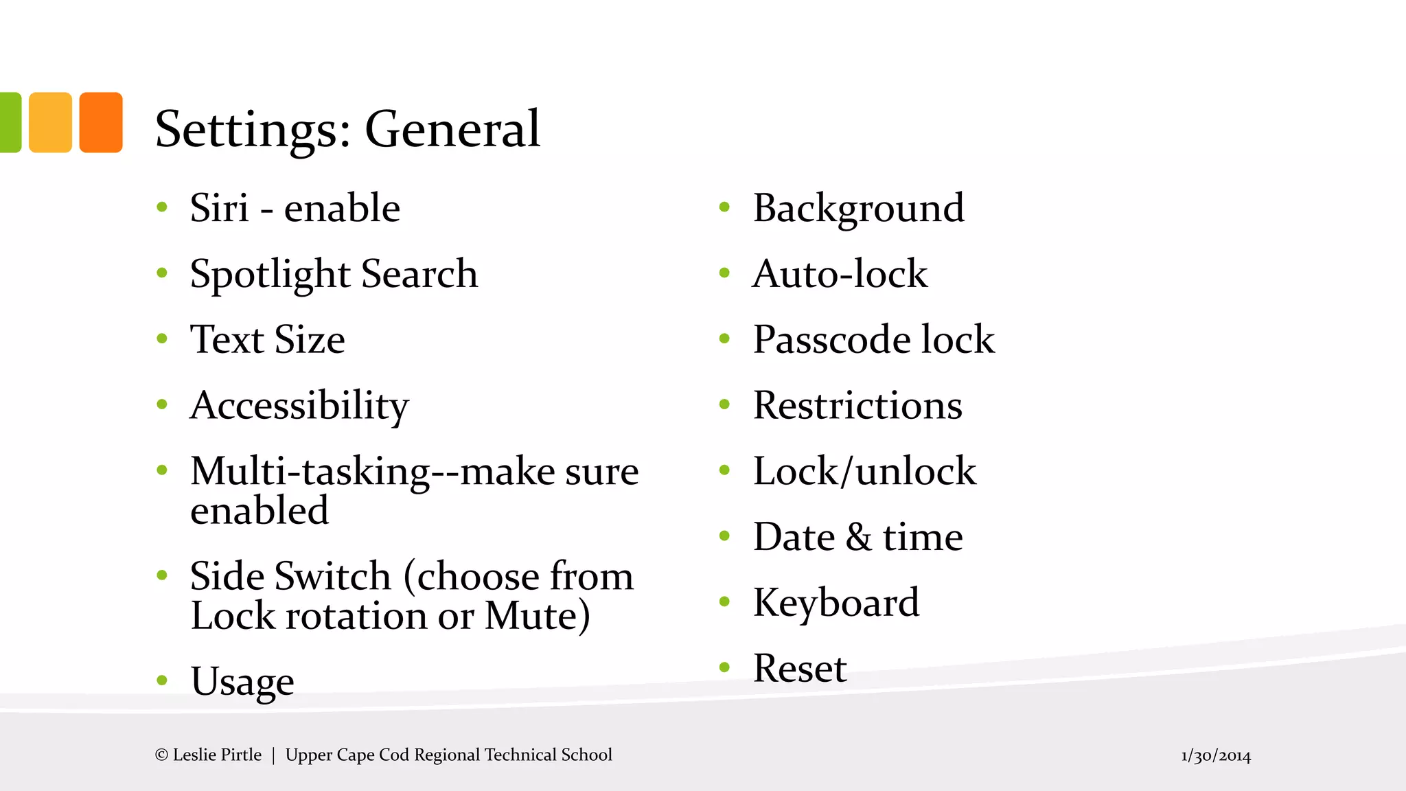Settings: General
• Siri - enable

• Background

• Spotlight Search

• Auto-lock

• Text Size

• Passcode lock

• Accessibility

• Restrictions

• Multi-tasking--make sure
enabled

• Lock/unlock

• Side Switch (choose from
Lock rotation or Mute)

• Keyboard

• Usage
© Leslie Pirtle | Upper Cape Cod Regional Technical School

• Date & time

• Reset
1/30/2014

 