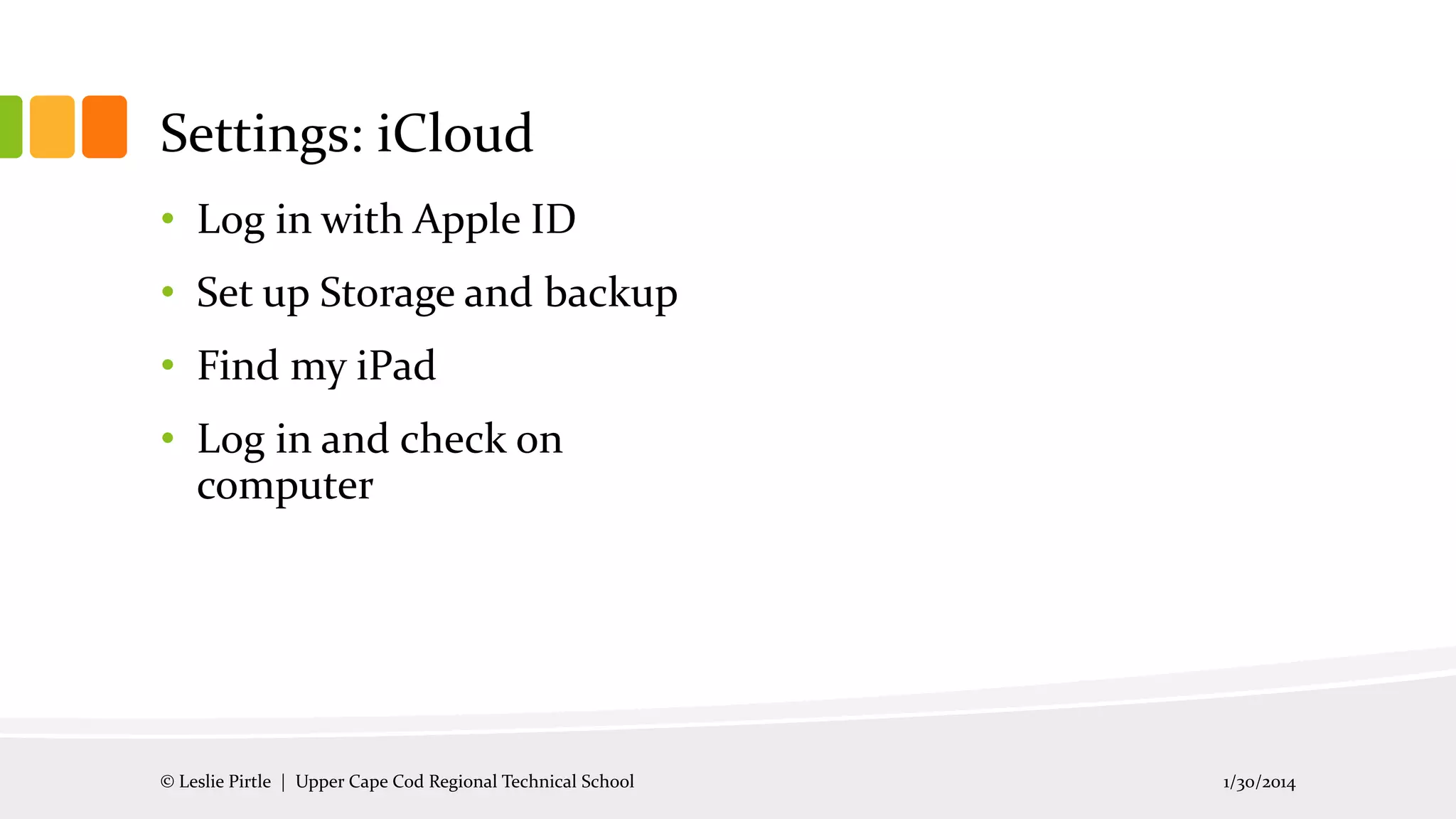 Settings: iCloud
• Log in with Apple ID
• Set up Storage and backup
• Find my iPad
• Log in and check on
computer

© Leslie Pirtle | Upper Cape Cod Regional Technical School

1/30/2014

 