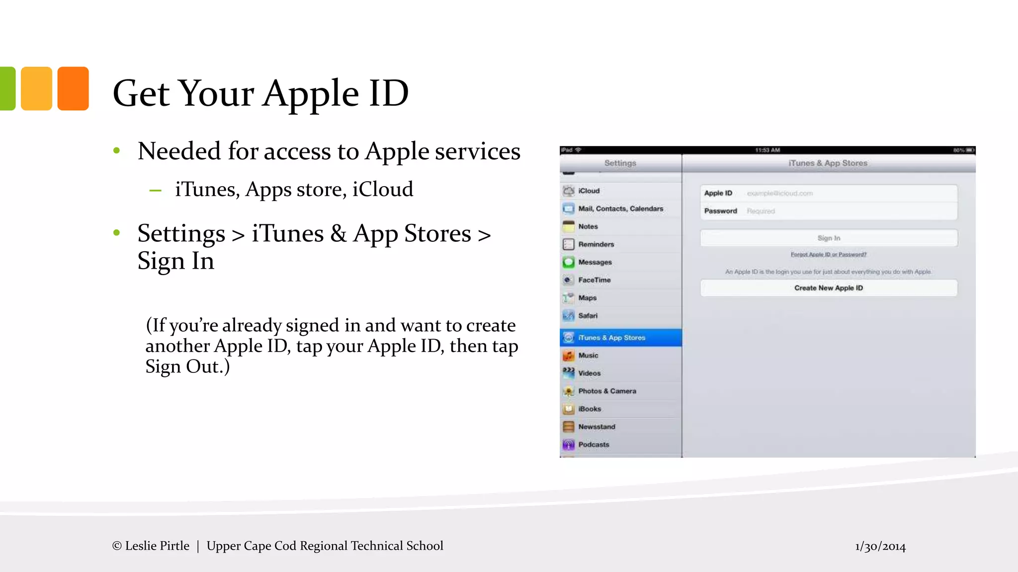 Get Your Apple ID
• Needed for access to Apple services
– iTunes, Apps store, iCloud

• Settings > iTunes & App Stores >
Sign In
(If you’re already signed in and want to create
another Apple ID, tap your Apple ID, then tap
Sign Out.)

© Leslie Pirtle | Upper Cape Cod Regional Technical School

1/30/2014

 
