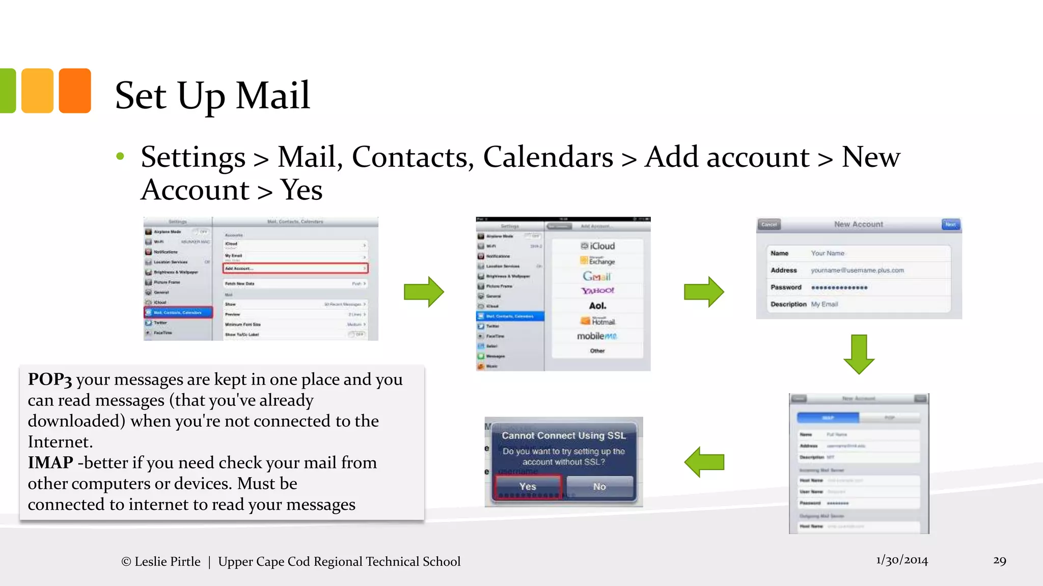 Set Up Mail
• Settings > Mail, Contacts, Calendars > Add account > New
Account > Yes

POP3 your messages are kept in one place and you
can read messages (that you've already
downloaded) when you're not connected to the
Internet.
IMAP -better if you need check your mail from
other computers or devices. Must be
connected to internet to read your messages
© Leslie Pirtle | Upper Cape Cod Regional Technical School

1/30/2014

29

 
