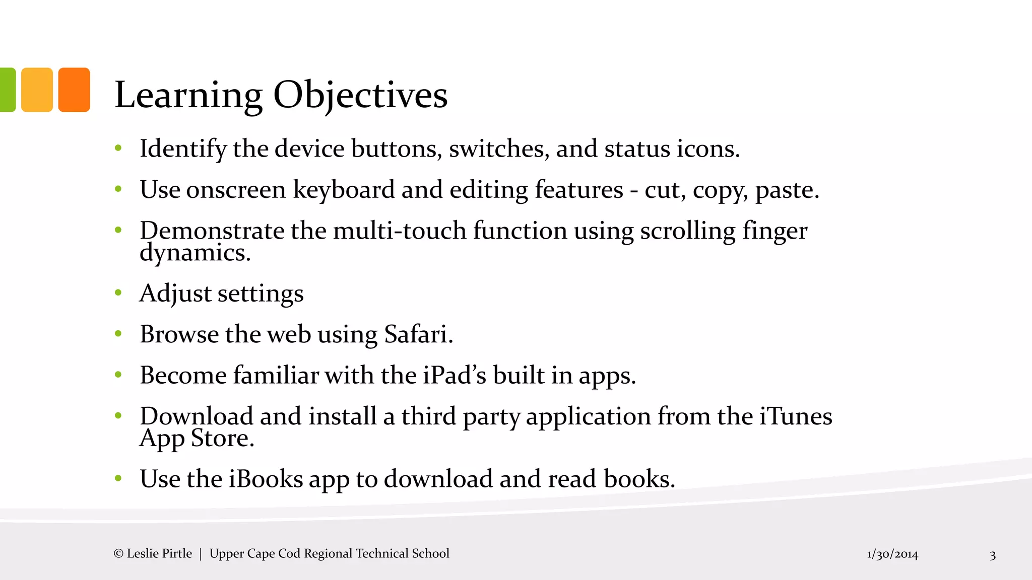 Learning Objectives
• Identify the device buttons, switches, and status icons.
• Use onscreen keyboard and editing features - cut, copy, paste.
• Demonstrate the multi-touch function using scrolling finger
dynamics.
• Adjust settings

• Browse the web using Safari.
• Become familiar with the iPad’s built in apps.
• Download and install a third party application from the iTunes
App Store.

• Use the iBooks app to download and read books.
© Leslie Pirtle | Upper Cape Cod Regional Technical School

1/30/2014

3

 