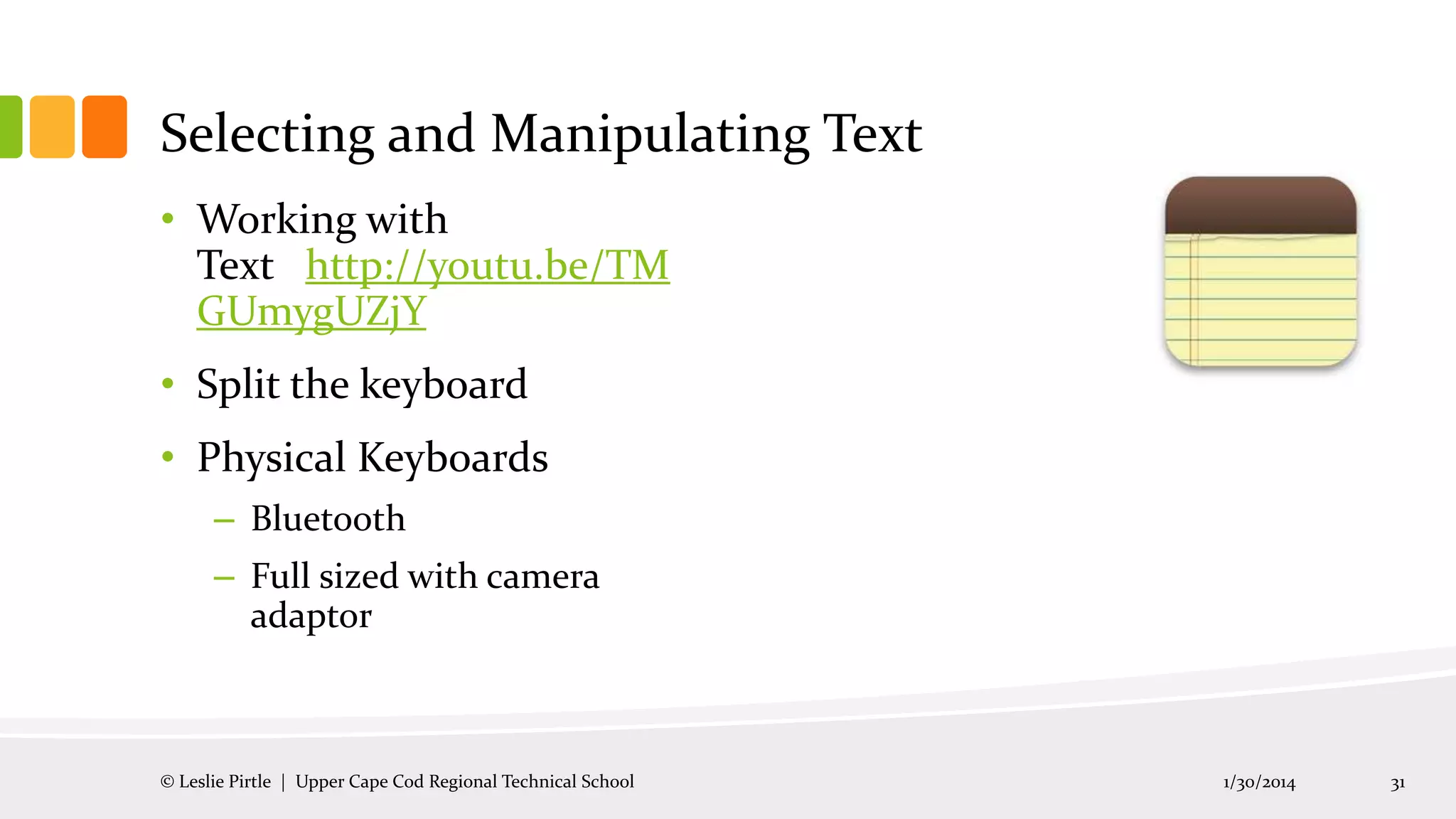 Selecting and Manipulating Text
• Working with
Text http://youtu.be/TM
GUmygUZjY
• Split the keyboard
• Physical Keyboards
– Bluetooth
– Full sized with camera
adaptor

© Leslie Pirtle | Upper Cape Cod Regional Technical School

1/30/2014

31

 