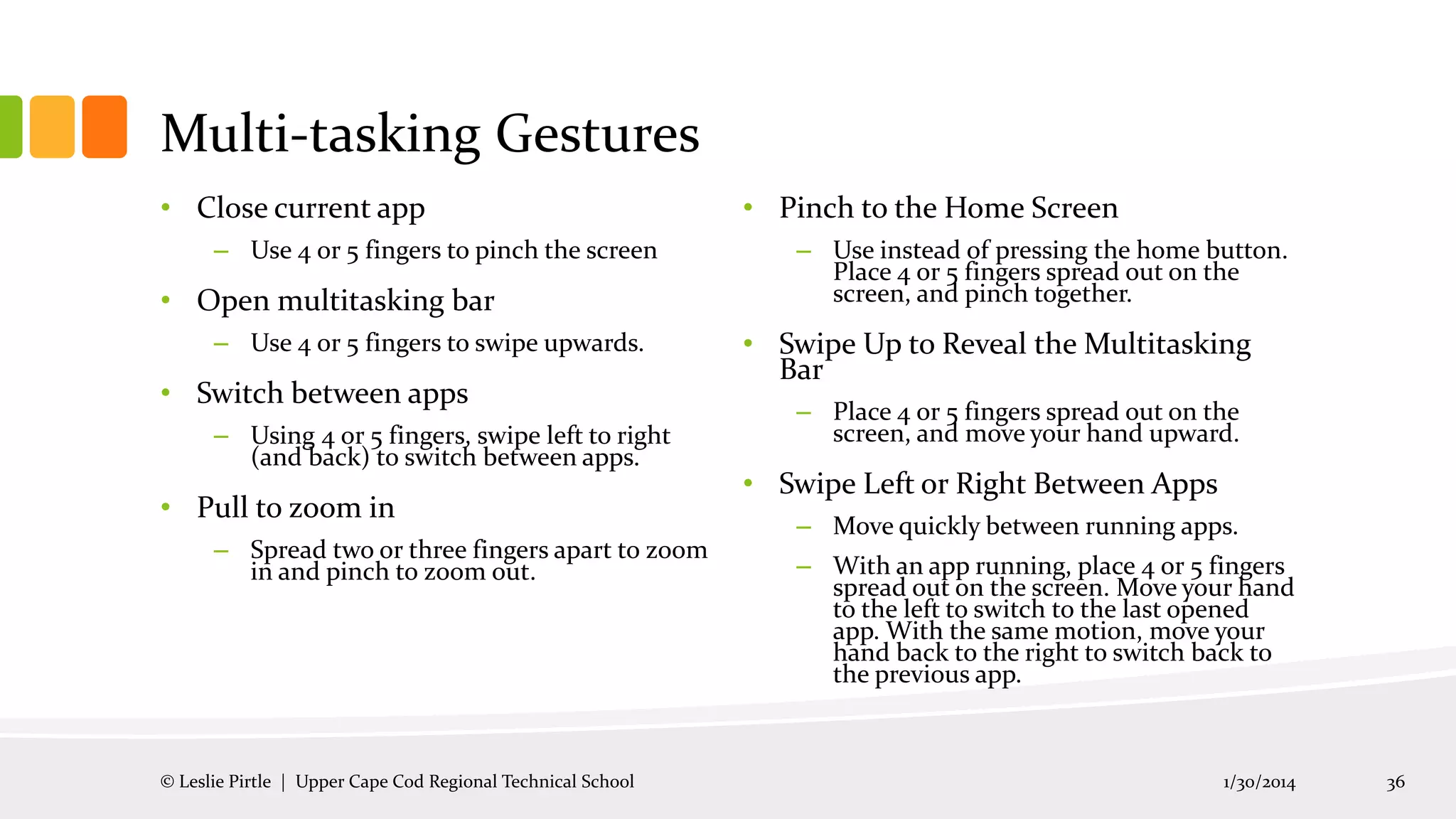 Multi-tasking Gestures
• Close current app
– Use 4 or 5 fingers to pinch the screen

• Open multitasking bar
– Use 4 or 5 fingers to swipe upwards.

• Switch between apps
– Using 4 or 5 fingers, swipe left to right
(and back) to switch between apps.

• Pull to zoom in
– Spread two or three fingers apart to zoom
in and pinch to zoom out.

© Leslie Pirtle | Upper Cape Cod Regional Technical School

• Pinch to the Home Screen
– Use instead of pressing the home button.
Place 4 or 5 fingers spread out on the
screen, and pinch together.

• Swipe Up to Reveal the Multitasking
Bar
– Place 4 or 5 fingers spread out on the
screen, and move your hand upward.

• Swipe Left or Right Between Apps
– Move quickly between running apps.
– With an app running, place 4 or 5 fingers
spread out on the screen. Move your hand
to the left to switch to the last opened
app. With the same motion, move your
hand back to the right to switch back to
the previous app.

1/30/2014

36

 