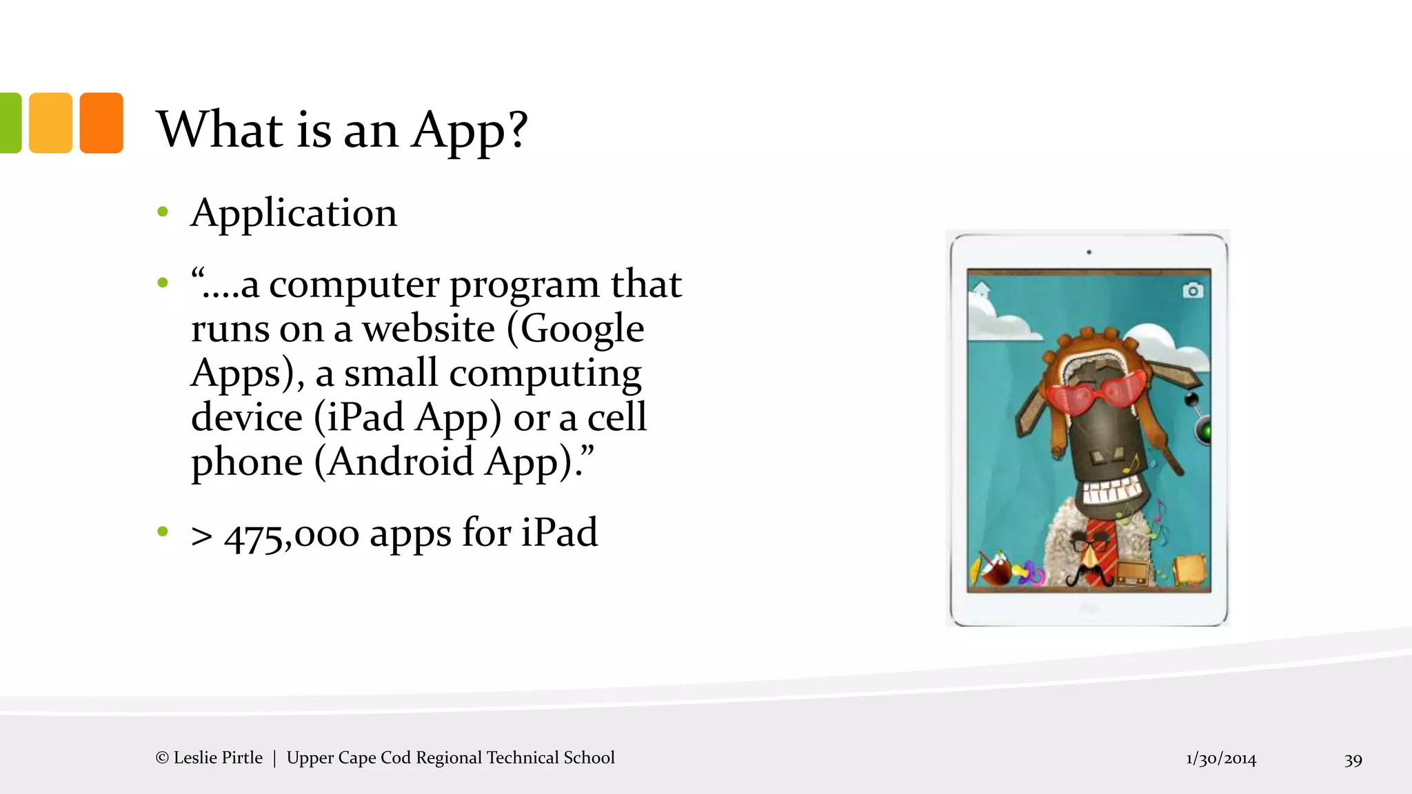 What is an App?
• Application
• “….a computer program that
runs on a website (Google
Apps), a small computing
device (iPad App) or a cell
phone (Android App).”
• > 475,000 apps for iPad

© Leslie Pirtle | Upper Cape Cod Regional Technical School

1/30/2014

39

 