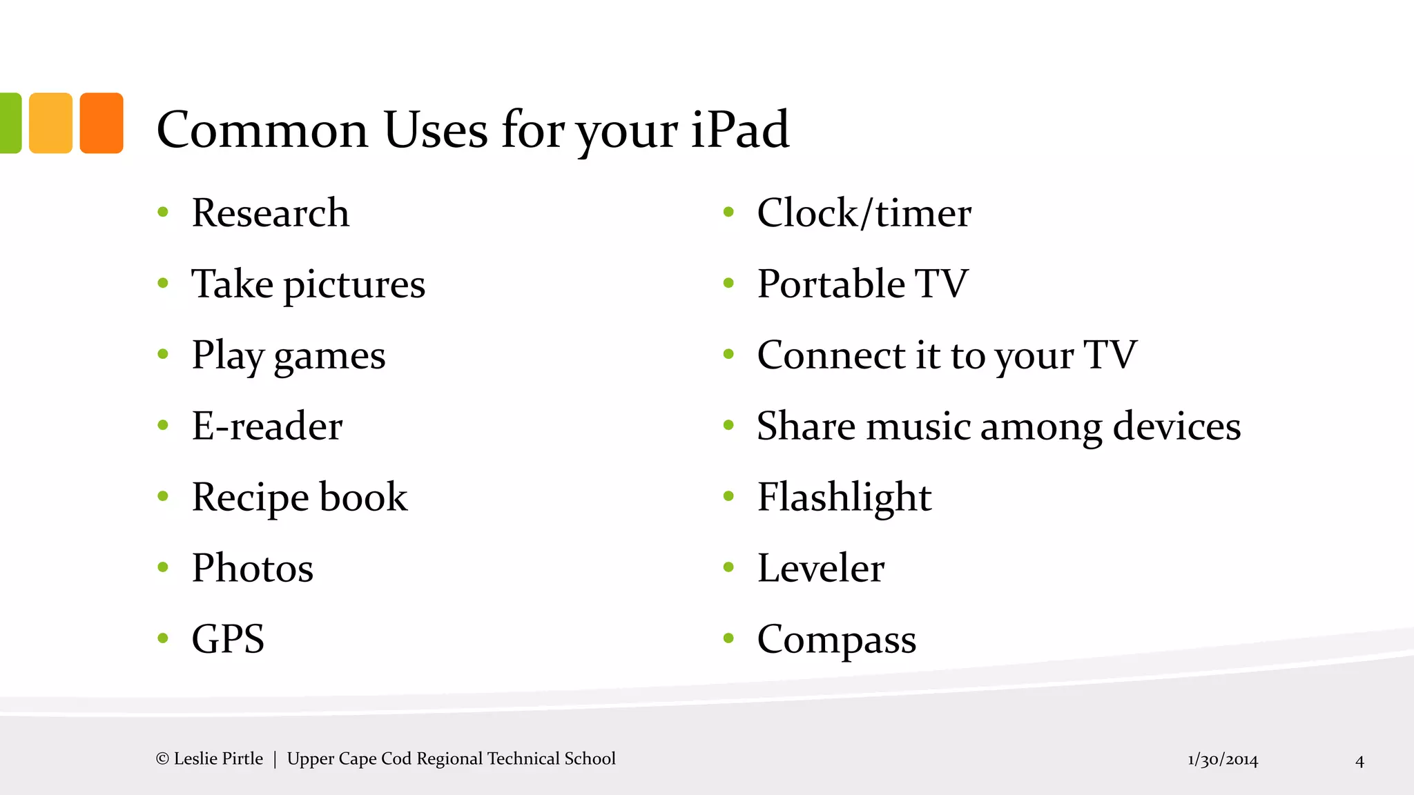 Common Uses for your iPad
• Research

• Clock/timer

• Take pictures

• Portable TV

• Play games

• Connect it to your TV

• E-reader

• Share music among devices

• Recipe book

• Flashlight

• Photos

• Leveler

• GPS

• Compass

© Leslie Pirtle | Upper Cape Cod Regional Technical School

1/30/2014

4

 